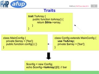 PHP5.4 | PHPTour Lille 2011   39


                                   Traits
                      trait ToArray {
                          public function toArray() {
                              return $this->array;
                         }
                      }


class MainConfig {                           class Config extends MainConfig {
   private $array = ['foo'];                    use ToArray;
   public function config() { }                 private $array = ['bar'];
}                                            }




                     $config = new Config;
                     echo $config->toArray()[0]; // bar
 