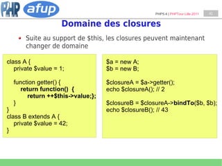 PHP5.4 | PHPTour Lille 2011   41


                    Domaine des closures
       Suite au support de $this, les closures peuvent maintenant
       changer de domaine

class A {                         $a = new A;
   private $value = 1;            $b = new B;

  function getter() {             $closureA = $a->getter();
    return function() {           echo $closureA(); // 2
       return ++$this->value;};
  }                               $closureB = $closureA->bindTo($b, $b);
}                                 echo $closureB(); // 43
class B extends A {
   private $value = 42;
}
 