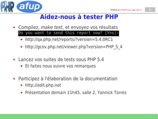 PHP5.4 | PHPTour Lille 2011   45


          Aidez-nous à tester PHP
Compilez, make test, et envoyez vos résultats

   http://qa.php.net/reports/?version=5.4.0RC1
   http://gcov.php.net/viewer.php?version=PHP_5_4

Lancez vos suites de tests sous PHP 5.4
   Et faites nous suivre vos remarques

Participez à l'élaboration de la documentation
   http://edit.php.net
   Présentation demain 11h45, salle 2, Yannick Torres
 