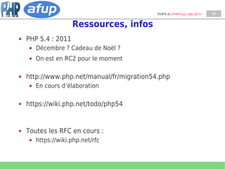 PHP5.4 | PHPTour Lille 2011   46


                 Ressources, infos
PHP 5.4 : 2011
   Décembre ? Cadeau de Noël ?
   On est en RC2 pour le moment

http://www.php.net/manual/fr/migration54.php
   En cours d’élaboration

https://wiki.php.net/todo/php54


Toutes les RFC en cours :
   https://wiki.php.net/rfc
 
