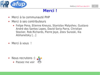 PHP5.4 | PHPTour Lille 2011   47


                       Merci !
Merci à la communauté PHP
Merci à ses contributeurs
   Felipe Pena, Etienne Kneuss, Stanislav Malyshev, Gustavo
   André dos Santos Lopes, David Soria Parra, Christian
   Stocker, Rob Richards, Pierre Joye, Zeev Suraski, Ilia
   Alshanetsky […]

Merci à vous !



Nous recrutons :)
   Passez me voir
 