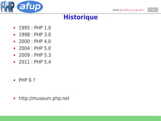 PHP5.4 | PHPTour Lille 2011   6


                  Historique
1995 : PHP 1.0
1998 : PHP 3.0
2000 : PHP 4.0
2004 : PHP 5.0
2009 : PHP 5.3
2011 : PHP 5.4


PHP 6 ?


http://museum.php.net
 