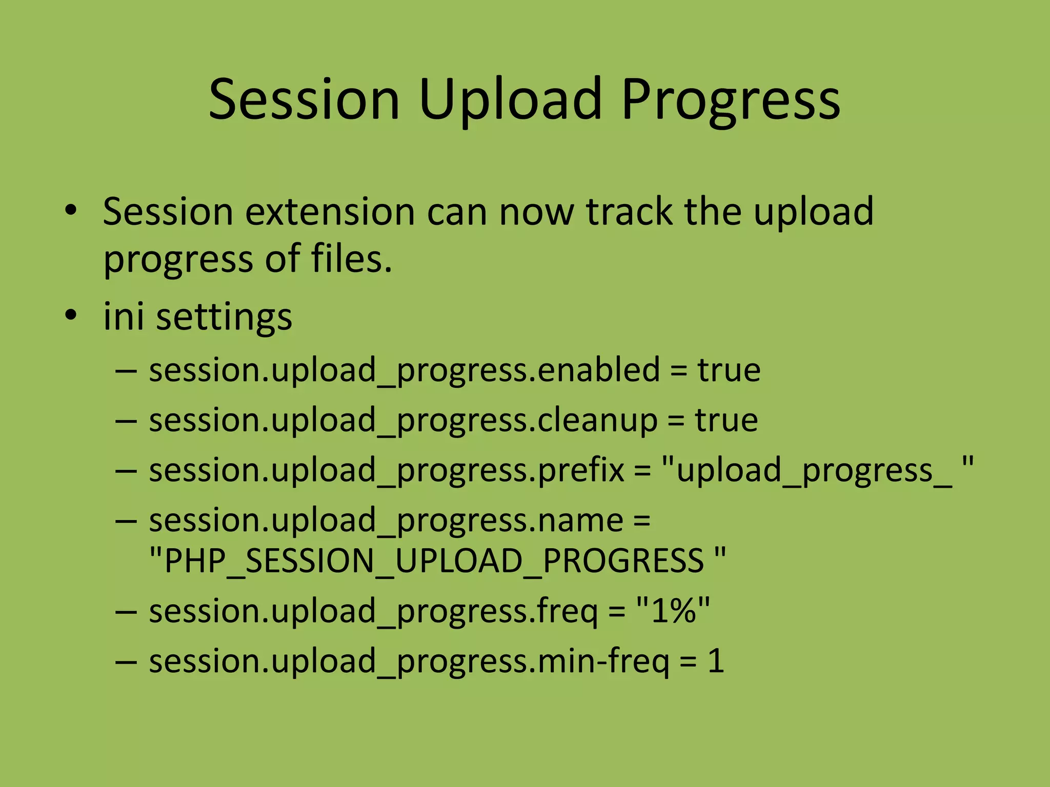 Session Upload Progress
• Session extension can now track the upload
  progress of files.
• ini settings
  – session.upload_progress.enabled = true
  – session.upload_progress.cleanup = true
  – session.upload_progress.prefix = "upload_progress_ "
  – session.upload_progress.name =
    "PHP_SESSION_UPLOAD_PROGRESS "
  – session.upload_progress.freq = "1%"
  – session.upload_progress.min-freq = 1
 
