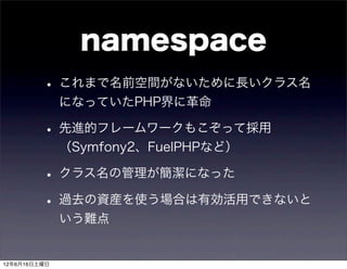 namespace
         • これまで名前空間がないために長いクラス名
              になっていたPHP界に革命

         • 先進的フレームワークもこぞって採用
              （Symfony2、FuelPHPなど）

         • クラス名の管理が簡潔になった
         • 過去の資産を使う場合は有効活用できないと
              いう難点


12年6月16日土曜日
 