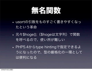 無名関数
         • usortの引数をものすごく書きやすくなっ
              たという革命

         • 元々$hoge();（$hogeは文字列）で関数
              を呼べるので、使い所が難しい

         • PHP5.4からtype hintingで指定できるよ
              うになったので、型の厳格化の一環として
              は便利になる


12年6月16日土曜日
 