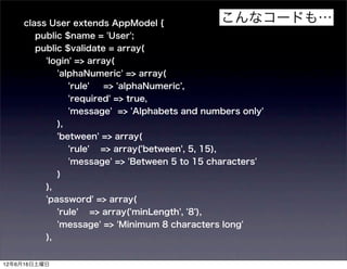 class User extends AppModel {                          こんなコードも…
       public $name = 'User';
       public $validate = array(
          'login' => array(
               'alphaNumeric' => array(
                    'rule'   => 'alphaNumeric',
                    'required' => true,
                    'message' => 'Alphabets and numbers only'
               ),
               'between' => array(
                    'rule'   => array('between', 5, 15),
                    'message' => 'Between 5 to 15 characters'
               )
          ),
          'password' => array(
               'rule'    => array('minLength', '8'),
               'message' => 'Minimum 8 characters long'
          ),


12年6月16日土曜日
 