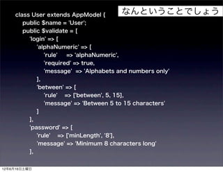 class User extends AppModel {                 なんということでしょう
       public $name = 'User';
       public $validate = [
          'login' => [
               'alphaNumeric' => [
                    'rule'   => 'alphaNumeric',
                    'required' => true,
                    'message' => 'Alphabets and numbers only'
               ],
               'between' => [
                    'rule'   => ['between', 5, 15],
                    'message' => 'Between 5 to 15 characters'
               ]
          ],
          'password' => [
               'rule'    => ['minLength', '8'],
               'message' => 'Minimum 8 characters long'
          ],


12年6月16日土曜日
 
