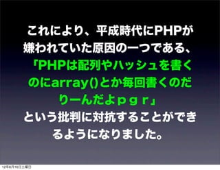 これにより、平成時代にPHPが
       嫌われていた原因の一つである、
       「PHPは配列やハッシュを書く
       のにarray()とか毎回書くのだ
          りーんだよｐｇｒ」
       という批判に対抗することができ
         るようになりました。

12年6月16日土曜日
 