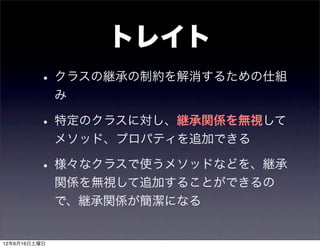 トレイト
         • クラスの継承の制約を解消するための仕組
              み

         • 特定のクラスに対し、継承関係を無視して
              メソッド、プロパティを追加できる

         • 様々なクラスで使うメソッドなどを、継承
              関係を無視して追加することができるの
              で、継承関係が簡潔になる


12年6月16日土曜日
 