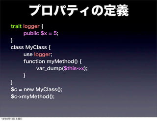 プロパティの定義
    trait logger {
          public $x = 5;
    }
    class MyClass {
          use logger;
          function myMethod() {
               var_dump($this->x);
          }
    }
    $c = new MyClass();
    $c->myMethod();



12年6月16日土曜日
 