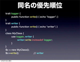 同名の優先順位
    trait logger {
          public function write() { echo "logger"; }
    }
    trait writer {
          public function write() { echo "writer"; }
    }
    class MyClass {
          use logger, writer {
               writer::write insteadof logger;
          }
    }
    $c = new MyClass();
    $c->write();               // writer


12年6月16日土曜日
 