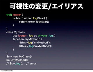 可視性の変更/エイリアス
    trait logger {
          public function log($var) {
               return error_log($var);
          }
    }
    class MyClass {
          use logger { log as private _log; }
          function myMethod() {
               $this->log("myMethod");
               $this->_log("myMethod");
          }
    }
    $c = new MyClass();
    $c->myMethod();
    // $c->_log(); // error

12年6月16日土曜日
 
