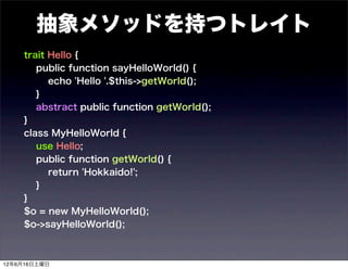 抽象メソッドを持つトレイト
    trait Hello {
       public function sayHelloWorld() {
          echo 'Hello '.$this->getWorld();
       }
       abstract public function getWorld();
    }
    class MyHelloWorld {
       use Hello;
       public function getWorld() {
          return 'Hokkaido!';
       }
    }
    $o = new MyHelloWorld();
    $o->sayHelloWorld();



12年6月16日土曜日
 