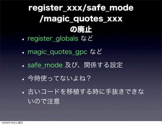 register_xxx/safe_mode
                /magic_quotes_xxx
                        の廃止
         • register_globals など
         • magic_quotes_gpc など
         • safe_mode 及び、関係する設定
         • 今時使ってないよね？
         • 古いコードを移植する時に手抜きできな
              いので注意


12年6月16日土曜日
 