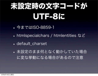 未設定時の文字コードが
           UTF-8に
         • 今まではISO-8859-1
         • htmlspecialchars / htmlentities など
         • default_charset
         • 未設定のまま何となく動かしていた場合
              に変な挙動になる場合があるので注意



12年6月16日土曜日
 