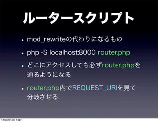 ルータースクリプト
         • mod_rewriteの代わりになるもの
         • php -S localhost:8000 router.php
         • どこにアクセスしても必ずrouter.phpを
              通るようになる

         • router.php内でREQUEST_URIを見て
              分岐させる


12年6月16日土曜日
 
