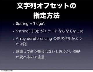 文字列オフセットの
                指定方法
         • $string = hoge ;
         • $string[1][0]; がエラーにならなくなった
         • Array dereferencing の副次作用かどう
              かは謎

         • 意識して使う機会はないと思うが、挙動
              が変わるので注意


12年6月16日土曜日
 