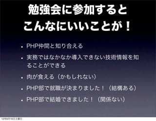 勉強会に参加すると
              こんなにいいことが！
         • PHP仲間と知り合える
         • 実務ではなかなか導入できない技術情報を知
              ることができる

         • 肉が食える（かもしれない）
         • PHP部で就職が決まりました！（結構ある）
         • PHP部で結婚できました！（関係ない）
12年6月16日土曜日
 
