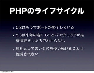 PHPのライフサイクル

         • 5.2はもうサポートが終了している
         • 5.3は来年の春くらいか？ただし5.2が結
              構長続きしたのでわからない

         • 原則として古いものを使い続けることは
              推奨されない



12年6月16日土曜日
 