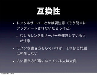 互換性
         • レンタルサーバーとかは要注意（そう簡単に
              アップデートされないだろうけど）

              • むしろレンタルサーバーを運営している人
               が注意

         • モダンな書き方をしていれば、それほど問題
              は発生しない

         • 古い書き方が癖になっている人は大変
12年6月16日土曜日
 