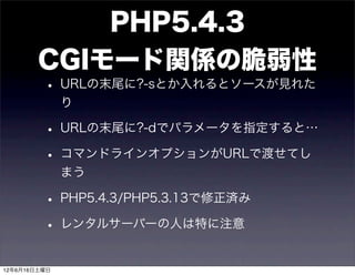 PHP5.4.3
        CGIモード関係の脆弱性
         • URLの末尾に?-sとか入れるとソースが見れた
              り

         • URLの末尾に?-dでパラメータを指定すると…
         • コマンドラインオプションがURLで渡せてし
              まう

         • PHP5.4.3/PHP5.3.13で修正済み
         • レンタルサーバーの人は特に注意
12年6月16日土曜日
 