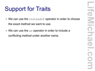 Support for Traits
LifeMichael.com
● We can use the insteadof operator in order to choose
the exact method we want to use.
● We can use the as operator in order to include a
conflicting method under another name.
 