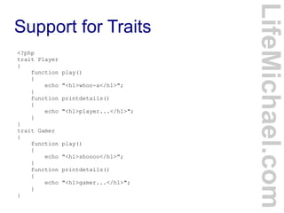 Support for Traits
LifeMichael.com
<?php
trait Player
{
function play()
{
echo "<h1>whoo-a</h1>";
}
function printdetails()
{
echo "<h1>player...</h1>";
}
}
trait Gamer
{
function play()
{
echo "<h1>shoooo</h1>";
}
function printdetails()
{
echo "<h1>gamer...</h1>";
}
}
 