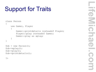Support for Traits
LifeMichael.com
class Person
{
use Gamer, Player
{
Gamer::printdetails insteadof Player;
Player::play insteadof Gamer;
Gamer::play as xplay;
}
}
$ob = new Person();
$ob->xplay();
$ob->play();
$ob->printdetails();
?>
 