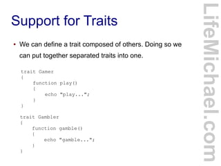 Support for Traits
LifeMichael.com
● We can define a trait composed of others. Doing so we
can put together separated traits into one.
trait Gamer
{
function play()
{
echo "play...";
}
}
trait Gambler
{
function gamble()
{
echo "gamble...";
}
}
 