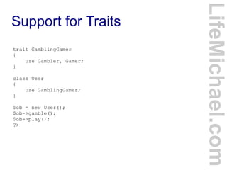 Support for Traits
LifeMichael.com
trait GamblingGamer
{
use Gambler, Gamer;
}
class User
{
use GamblingGamer;
}
$ob = new User();
$ob->gamble();
$ob->play();
?>
 
