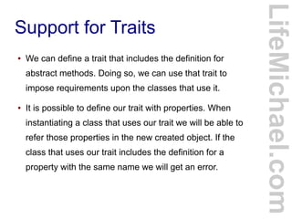 Support for Traits
LifeMichael.com
● We can define a trait that includes the definition for
abstract methods. Doing so, we can use that trait to
impose requirements upon the classes that use it.
● It is possible to define our trait with properties. When
instantiating a class that uses our trait we will be able to
refer those properties in the new created object. If the
class that uses our trait includes the definition for a
property with the same name we will get an error.
 
