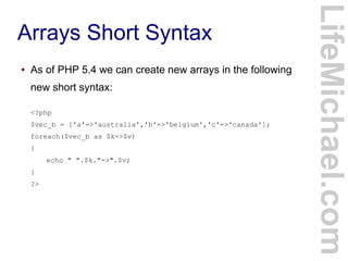 Arrays Short Syntax
LifeMichael.com
● As of PHP 5.4 we can create new arrays in the following
new short syntax:
<?php
$vec_b = ['a'=>'australia','b'=>'belgium','c'=>'canada'];
foreach($vec_b as $k=>$v)
{
echo " ".$k."=>".$v;
}
?>
 