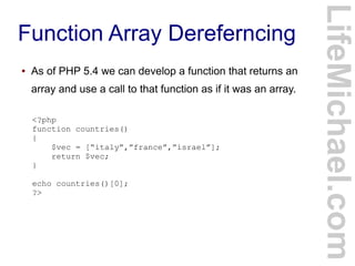 Function Array Dereferncing
LifeMichael.com
● As of PHP 5.4 we can develop a function that returns an
array and use a call to that function as if it was an array.
<?php
function countries()
{
$vec = [“italy”,”france”,”israel”];
return $vec;
}
echo countries()[0];
?>
 
