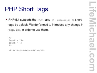 PHP Short Tags
LifeMichael.com
●
PHP 5.4 supports the <?…?> and <?= expression ?> short
tags by default. We don't need to introduce any change in
php.ini in order to use them.
<?
$numA = 24;
$numB = 4;
?>
<h1><?=($numA+$numB)?></h1>
 