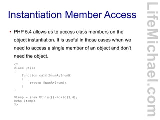 Instantiation Member Access
LifeMichael.com
● PHP 5.4 allows us to access class members on the
object instantiation. It is useful in those cases when we
need to access a single member of an object and don't
need the object.
<?
class Utils
{
function calc($numA,$numB)
{
return $numA+$numB;
}
}
$temp = (new Utils())->calc(3,4);
echo $temp;
?>
 