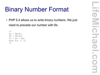 Binary Number Format
LifeMichael.com
● PHP 5.4 allows us to write binary numbers. We just
need to precede our number with 0b.
<?
$a = 0b101;
$b = 0b110;
$c = $a + $b;
echo $c; // 11
?>
 