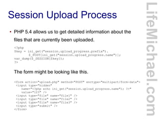 Session Upload Process
LifeMichael.com
● PHP 5.4 allows us to get detailed information about the
files that are currently been uploaded.
The form might be looking like this.
<?php
$key = ini_get("session.upload_progress.prefix").
$_POST[ini_get("session.upload_progress.name")];
var_dump($_SESSION[$key]);
?>
<form action="upload.php" method="POST" enctype="multipart/form-data">
<input type="hidden"
name="<?php echo ini_get("session.upload_progress.name"); ?>"
value="123" />
<input type="file" name="file1" />
<input type="file" name="file2" />
<input type="file" name="file3" />
<input type="submit" />
</form>
 