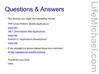 Questions & Answers
LifeMichael.com
● Two courses you might find interesting include
PHP Cross Platform Mobile Applications
more info
.NET Cloud Based Web Applications
more info
Android 4.1 Applications Development
more info
● If you enjoyed my lecture please leave me a comment
at http://speakermix.com/life-michael.
Thanks for your time!
Haim.
 