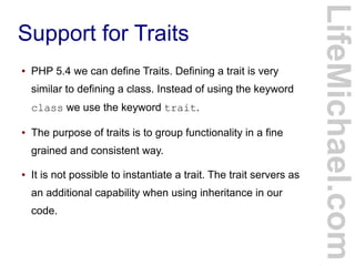 Support for Traits
LifeMichael.com
● PHP 5.4 we can define Traits. Defining a trait is very
similar to defining a class. Instead of using the keyword
class we use the keyword trait.
● The purpose of traits is to group functionality in a fine
grained and consistent way.
● It is not possible to instantiate a trait. The trait servers as
an additional capability when using inheritance in our
code.
 