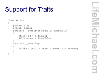 Support for Traits
LifeMichael.com
class Person
{
private $id;
private $name;
function __construct($idValue,$nameValue)
{
$this->id = $idValue;
$this->name = $nameValue;
}
function __toString()
{
return "id=".$this->id." name=".$this->name;
}
}
 