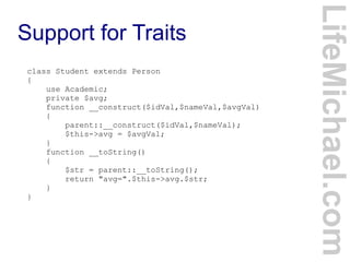 Support for Traits
LifeMichael.com
class Student extends Person
{
use Academic;
private $avg;
function __construct($idVal,$nameVal,$avgVal)
{
parent::__construct($idVal,$nameVal);
$this->avg = $avgVal;
}
function __toString()
{
$str = parent::__toString();
return "avg=".$this->avg.$str;
}
}
 