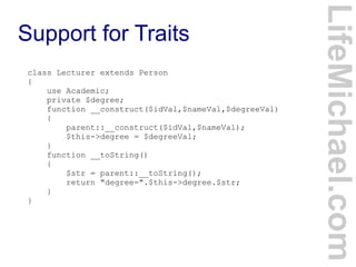 Support for Traits
LifeMichael.com
class Lecturer extends Person
{
use Academic;
private $degree;
function __construct($idVal,$nameVal,$degreeVal)
{
parent::__construct($idVal,$nameVal);
$this->degree = $degreeVal;
}
function __toString()
{
$str = parent::__toString();
return "degree=".$this->degree.$str;
}
}
 