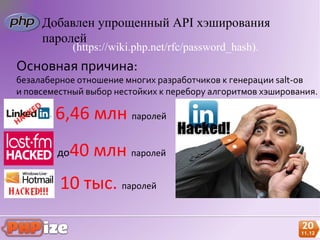 Добавлен упрощенный API хэширования
     паролей
             (https://wiki.php.net/rfc/password_hash).
Основная причина:
безалаберное отношение многих разработчиков к генерации salt-ов
и повсеместный выбор нестойких к перебору алгоритмов хэширования.

        6,46 млн паролей
        до   40 млн паролей
         10 тыс. паролей
 