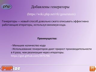 Добавлены генераторы
                 (https://wiki.php.net/rfc/generators)

Генераторы — новый способ довольно сжато описывать эффективно
работающие итераторы, используя минимум кода.



                         Преимущества:

      - Меньшее количество кода
      - Использование генераторов дают прирост производительности
      в 4 раза, чем реализация через итераторы.
      https://gist.github.com/2975796
 