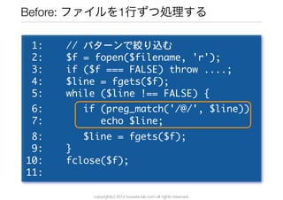 Before: ファイルを1行ずつ処理する

	 1:	 	 	 	 //	 パターンで絞り込む
	 2:	 	 	 	 $f	 =	 fopen($filename,	 'r');
	 3:	 	 	 	 if	 ($f	 ===	 FALS...