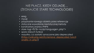 • ereg
• mysql
• przypisanie nowego obiektu przez referencję
• statyczne wywołanie niestatycznej metody
• konstruktory znane z PHP4
• stare tagi <% %> <script language=„php”>
• sporo starych funkcji
• wszystko, co zostało oznaczone jako deprecated
(https://wiki.php.net/rfc/remove_deprecated_functi
onality_in_php7)
 
