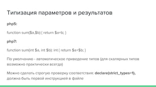 Типизация параметров и результатов
php5:
function sum($a,$b) { return $a+b; }
php7:
function sum(int $a, int $b): int { return $a+$b; }
По умолчанию - автоматическое приведение типов (для скалярных типов
возможно практически всегда)
Можно сделать строгую проверку соответствия: declare(strict_types=1),
должна быть первой инструкцией в файле
 