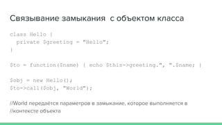 Связывание замыкания с объектом класса
class Hello {
private $greeting = "Hello";
}
$to = function($name) { echo $this->greeting.", ".$name; }
$obj = new Hello();
$to->call($obj, "World");
//World передаётся параметров в замыкание, которое выполняется в
//контексте объекта
 