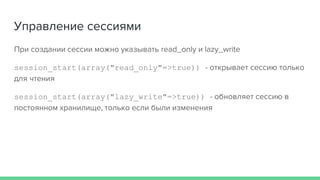 Управление сессиями
При создании сессии можно указывать read_only и lazy_write
session_start(array("read_only"=>true)) - открывает сессию только
для чтения
session_start(array("lazy_write"=>true)) - обновляет сессию в
постоянном хранилище, только если были изменения
 