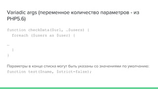 Variadic args (переменное количество параметров - из
PHP5.6)
function checkData($url, …$users) {
foreach ($users as $user) {
…
}
}
Параметры в конце списка могут быть указаны со значениями по умолчанию:
function test($name, $strict=false);
 